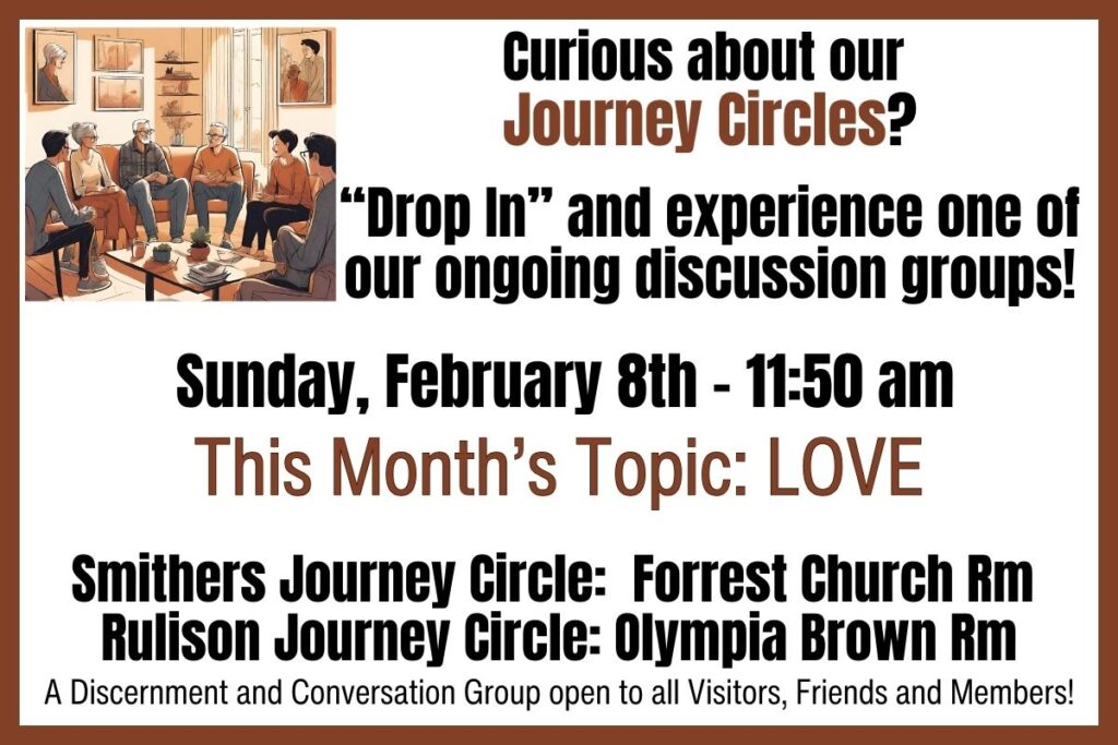 Curious about our Journey Circles?"Drop in" and experience one of our ongoing discussion groups!Sunday, February 8th at 11:50 AMThis month's topic: LOVE.Smithers Journey Circle: Forrest Church Room
Rulison Journey Circle: Olympia Brown RoomA discernment and conversation group open to all visitors, friends, and members!