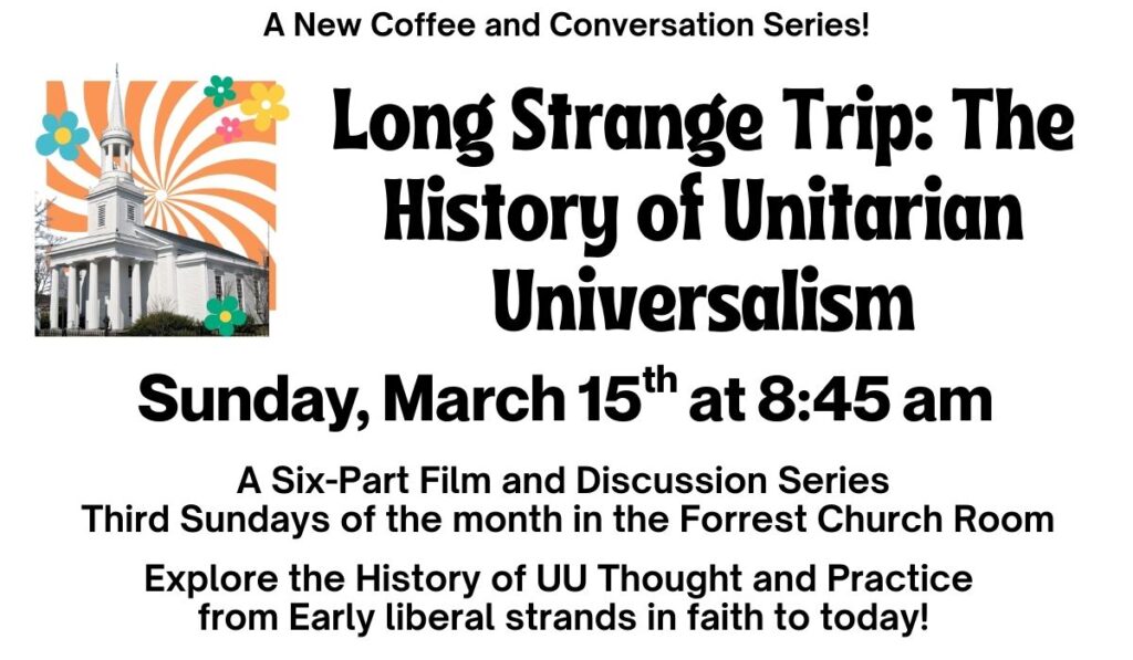A New Coffee and Conversation Series! Long Strange Trip: The History of Unitarian Universalism. Sunday, March 15th at 8:45 am. A six-part film and discussion series that explores the history of UU thought and practice from early liberal strands in faith to today! Third Sundays of the month in the Forrest Church Room.