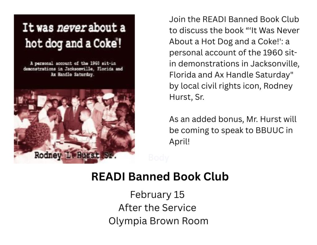 Join the READI Banned Book Club to discuss the book “‘It Was Never About a Hot Dog and a Coke!': a personal account of the 1960 sit-in demonstrations in Jacksonville, Florida and Ax Handle Saturday" by local civil rights icon, Rodney Hurst, Sr.As an added bonus, Mr. Hurst will be coming to speak to BBUUC in April!READI Banned Book ClubFebruary 15
After the Service
Olympia Brown Room