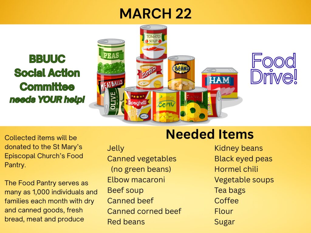 March 22 BBUUC Social Action Committee needs YOUR help! Food Drive! Collected items will be donated to the St Mary’s Episcopal Church’s Food Pantry. The Food Pantry serves as many as 1,000 individuals and families each month with dry and canned goods, fresh bread, meat and produce Needed Items Jelly Canned vegetables (no green beans) Elbow macaroni Beef soup Canned beef Canned corned beef Red beans Kidney beans Black eyed peas Hormel chili Vegetable soups Tea bags Coffee Flour Sugar